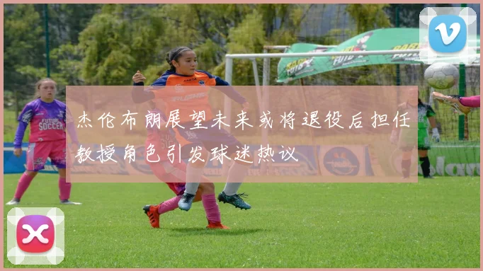 杰伦布朗展望未来或将退役后担任教授角色引发球迷热议