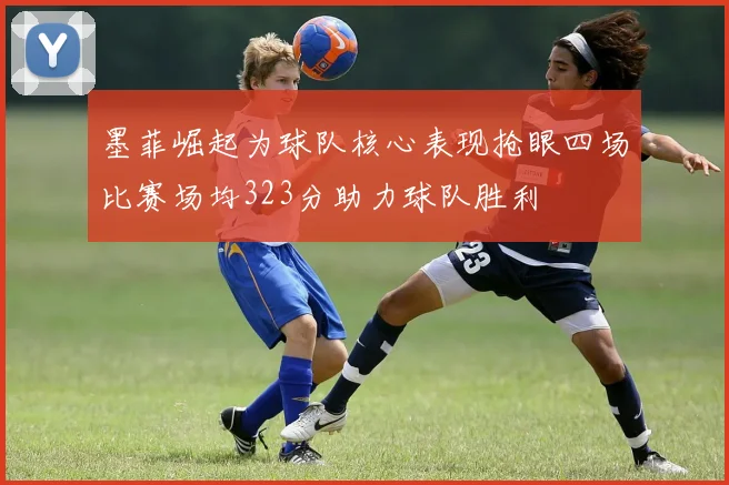 墨菲崛起为球队核心表现抢眼四场比赛场均323分助力球队胜利
