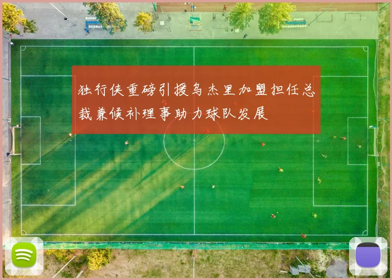 独行侠重磅引援乌杰里加盟担任总裁兼候补理事助力球队发展