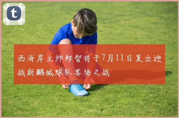 西海岸主帅郑智将于7月11日复出迎战新鹏城球队客场之战
