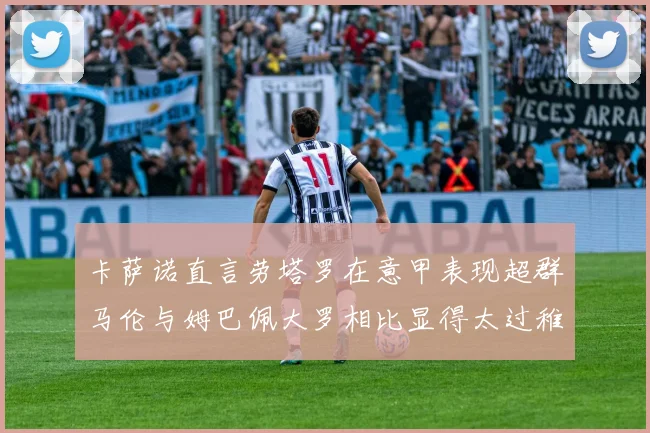 卡萨诺直言劳塔罗在意甲表现超群马伦与姆巴佩大罗相比显得太过稚嫩